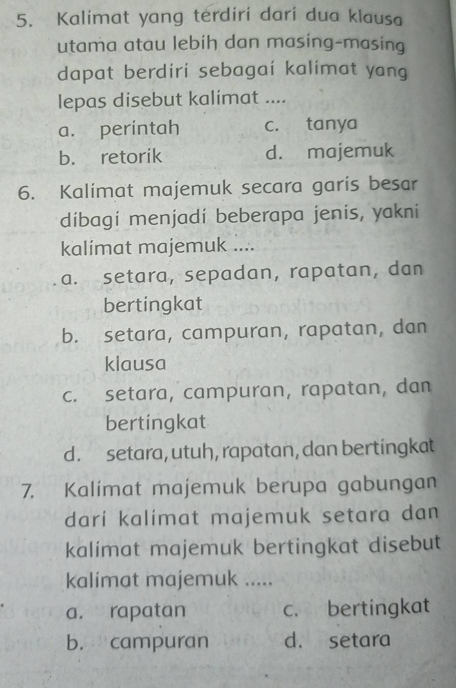 Kalimat yang terdiri dari dua klausa
utama atau lebih dan masing-masing
dapat berdiri sebagai kalímat yang
lepas disebut kalímat ....
a. perintah c. tanya
b. retorik d. majemuk
6. Kalimat majemuk secara garis besar
dibagí menjadí beberapa jenis, yakní
kalimat majemuk ....
a. setara, sepadan, rapatan, dan
bertingkat
b. setara, campuran, rapatan, dan
klausa
c. setara, campuran, rapatan, dan
bertingkat
d. setara, utuh, rapatan, dan bertingkat
7. Kalímat majemuk berupa gabungan
darí kalimat majemuk setara dan
kalimat majemuk bertingkat disebut
kalimat majemuk .....
a. rapatan c. bertingkat
b. campuran d. setara