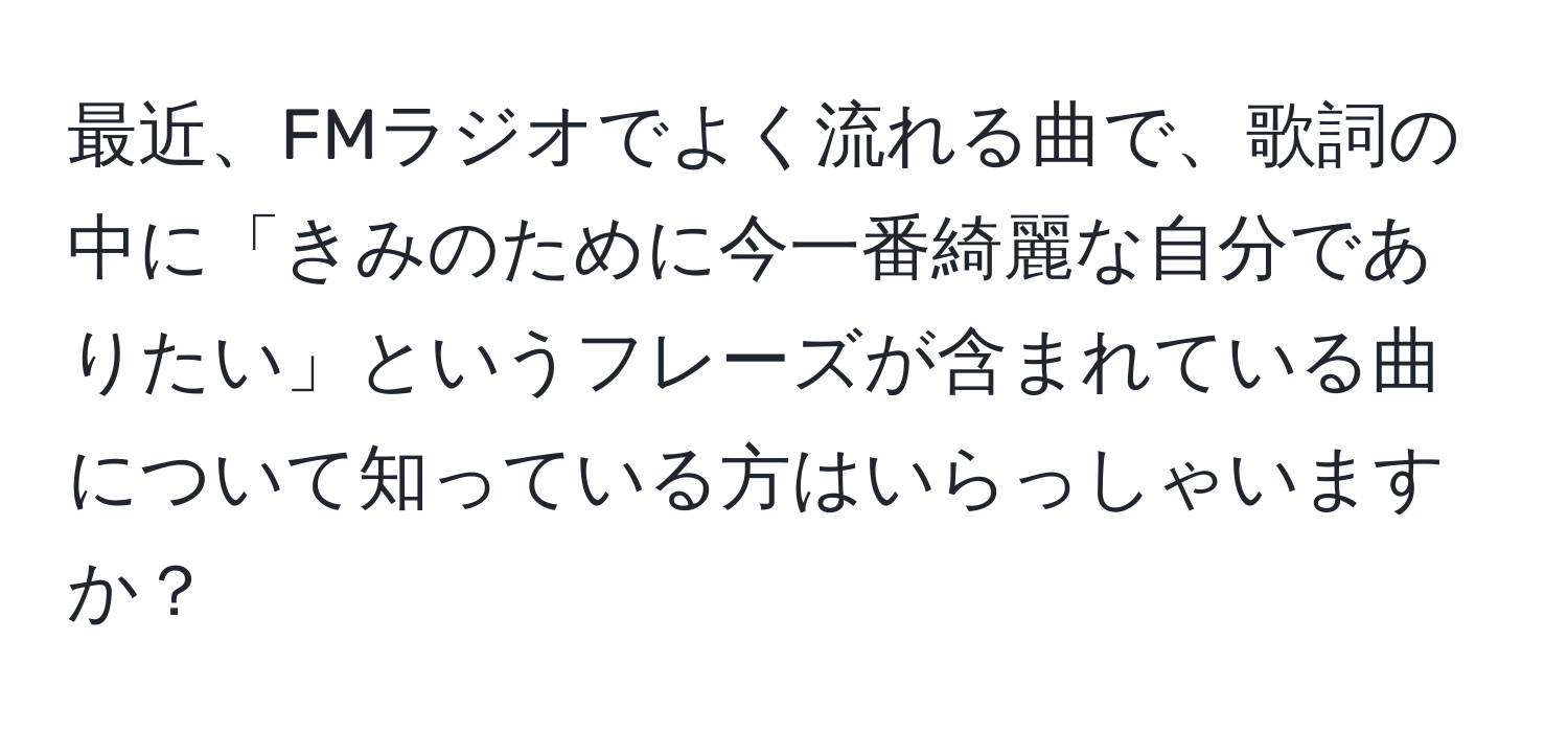 最近、FMラジオでよく流れる曲で、歌詞の中に「きみのために今一番綺麗な自分でありたい」というフレーズが含まれている曲について知っている方はいらっしゃいますか？