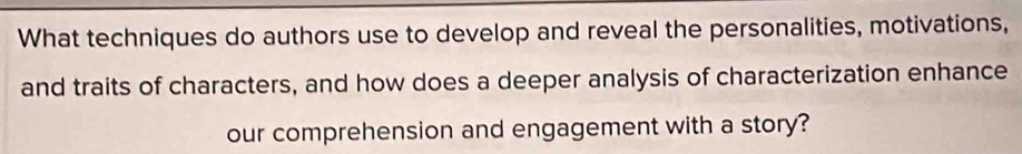 What techniques do authors use to develop and reveal the personalities, motivations, 
and traits of characters, and how does a deeper analysis of characterization enhance 
our comprehension and engagement with a story?