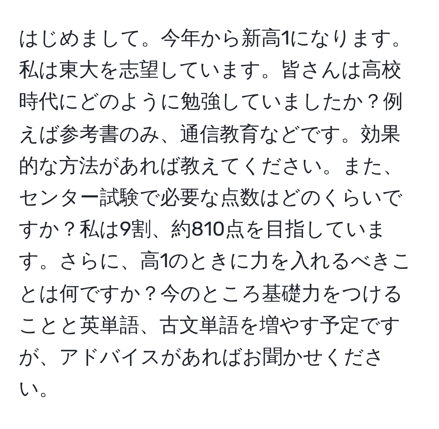 はじめまして。今年から新高1になります。私は東大を志望しています。皆さんは高校時代にどのように勉強していましたか？例えば参考書のみ、通信教育などです。効果的な方法があれば教えてください。また、センター試験で必要な点数はどのくらいですか？私は9割、約810点を目指しています。さらに、高1のときに力を入れるべきことは何ですか？今のところ基礎力をつけることと英単語、古文単語を増やす予定ですが、アドバイスがあればお聞かせください。