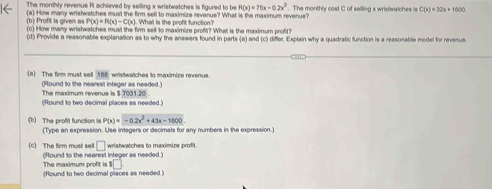 The monthly revenue R achieved by selling x wristwatches is figured to be R(x)=75x-0.2x^2. The monthly cost C of selling x wristwatches is C(x)=32x+1600, 
(a) How many wristwatches must the firm sell to maximize revenue? What is the maximum revenue? 
(b) Profit is given as P(x)=R(x)-C(x). What is the profit function? 
(c) How many wristwatches must the firm sell to maximize profit? What is the maximum profit? 
(d) Provide a reasonable explanation as to why the answers found in parts (a) and (c) differ. Explain why a quadratic function is a reasonable model for revenue. 
(a) The firm must sell 188 wristwatches to maximize revenue. 
(Round to the nearest integer as needed.) 
The maximum revenue is $ 7031.20. 
(Round to two decimal places as needed.) 
(b) The profit function is P(x)=-0.2x^2+43x-1600
(Type an expression. Use integers or decimals for any numbers in the expression.) 
(c) The firm must sell □ wristwatches to maximize profit. 
(Round to the nearest integer as needed.) 
The maximum profit is $□. 
(Round to two decimal places as needed.)