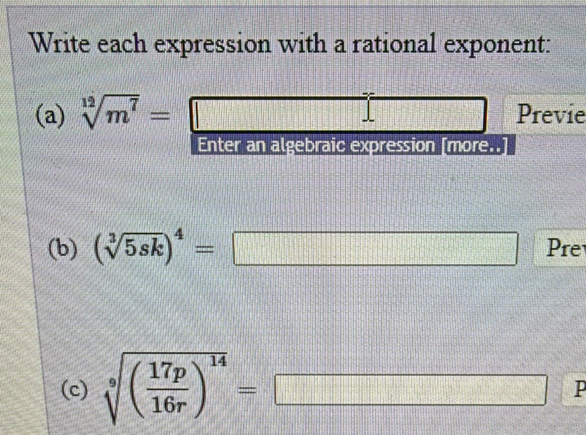 Write each expression with a rational exponent: 
(a) sqrt[12](m^7)= Previe 
Enter an algebraic expression [more..] 
(b) (sqrt[3](5sk))^4=□ Pre 
(c) sqrt[9]((frac 17p)16r)^14=□