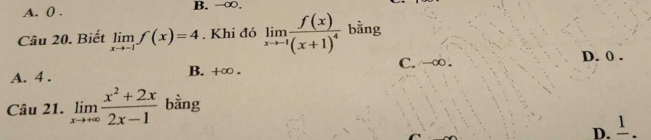 A. 0. B. -∞.
Câu 20. Biết limlimits _xto -1f(x)=4. Khi đó limlimits _xto -1frac f(x)(x+1)^4 bằng
C. →∞.
D. 0.
A. 4.
B. +∞.
Câu 21. limlimits _xto +∈fty  (x^2+2x)/2x-1  bằng
D. 1.