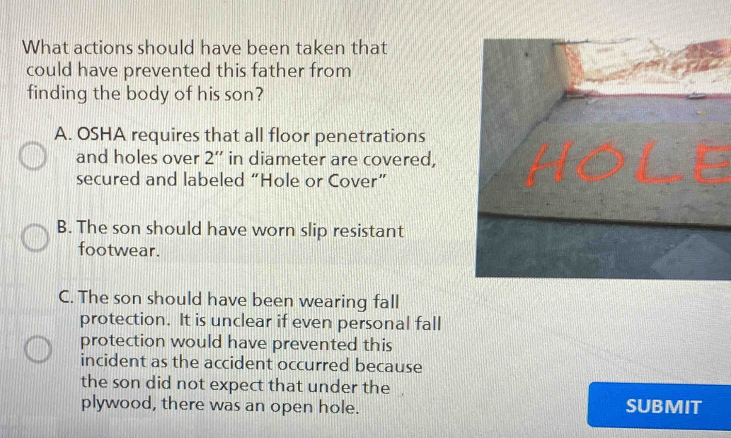 What actions should have been taken that
could have prevented this father from
finding the body of his son?
A. OSHA requires that all floor penetrations
and holes over 2'' in diameter are covered,
secured and labeled “Hole or Cover”
B. The son should have worn slip resistant
footwear.
C. The son should have been wearing fall
protection. It is unclear if even personal fall
protection would have prevented this
incident as the accident occurred because
the son did not expect that under the .
plywood, there was an open hole. SUBMIT