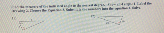 Find the measure of the indicated angle to the nearest degree. Show all 4 steps: 1. Label the 
Drawing 2. Choose the Equation 3. Substitute the numbers into the equation 4. Solve. 
12) 
11)