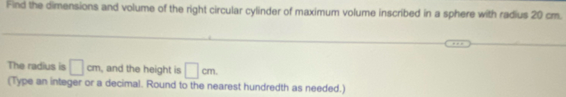 Find the dimensions and volume of the right circular cylinder of maximum volume inscribed in a sphere with radius 20 cm. 
The radius is □ cm , and the height is □ cm
(Type an integer or a decimal. Round to the nearest hundredth as needed.)