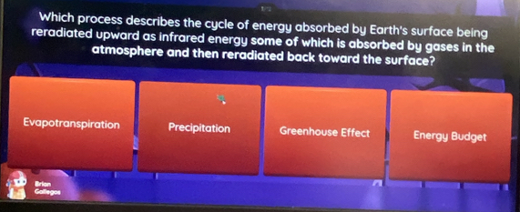 Which process describes the cycle of energy absorbed by Earth's surface being
reradiated upward as infrared energy some of which is absorbed by gases in the
atmosphere and then reradiated back toward the surface?
Evapotranspiration Precipitation Greenhouse Effect Energy Budget
Brian
A