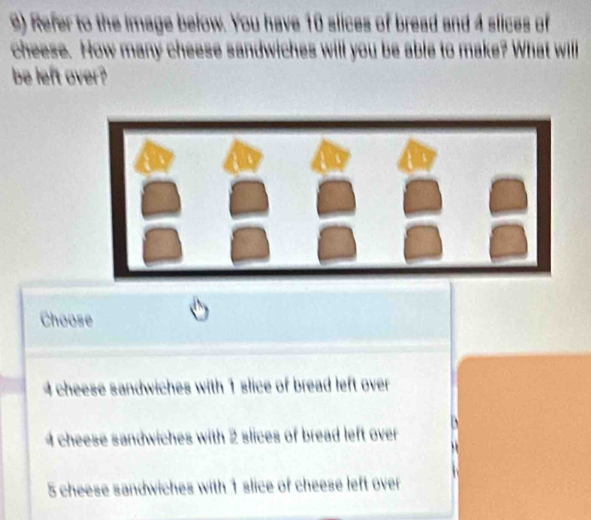 Refer to the image below. You have 10 slices of bread and 4 slices of
cheese. How many cheese sandwiches will you be able to make? What willl
be left over?
Choose
4 cheese sandwiches with 1 slice of bread left over
4 cheese sandwiches with 2 slices of bread left over
5 cheese sandwiches with 1 slice of cheese left over