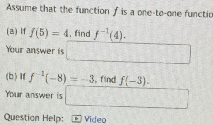 Assume that the function f is a one-to-one functio 
(a) If f(5)=4 , find f^(-1)(4)·
Your answer is □ 
(b) If f^(-1)(-8)=-3 , find f(-3). 
Your answer is □ 2(3,-2)
Question Help: Video