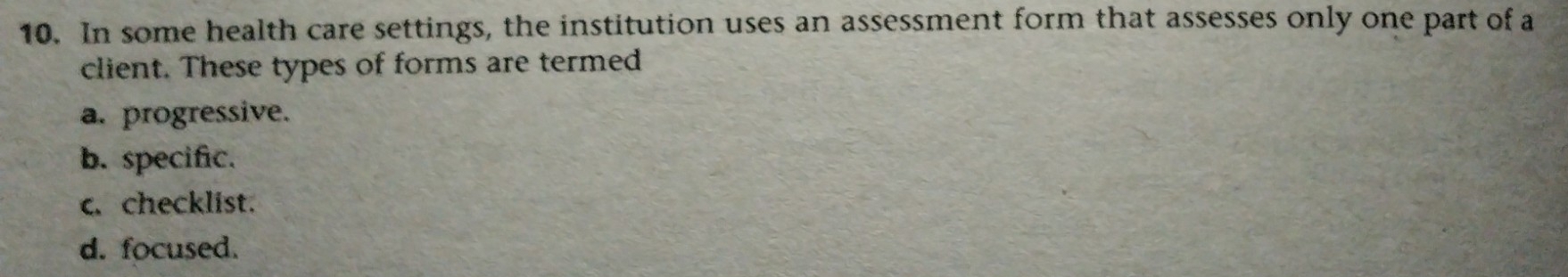 In some health care settings, the institution uses an assessment form that assesses only one part of a
client. These types of forms are termed
a. progressive.
b. specific.
c.checklist.
d. focused.