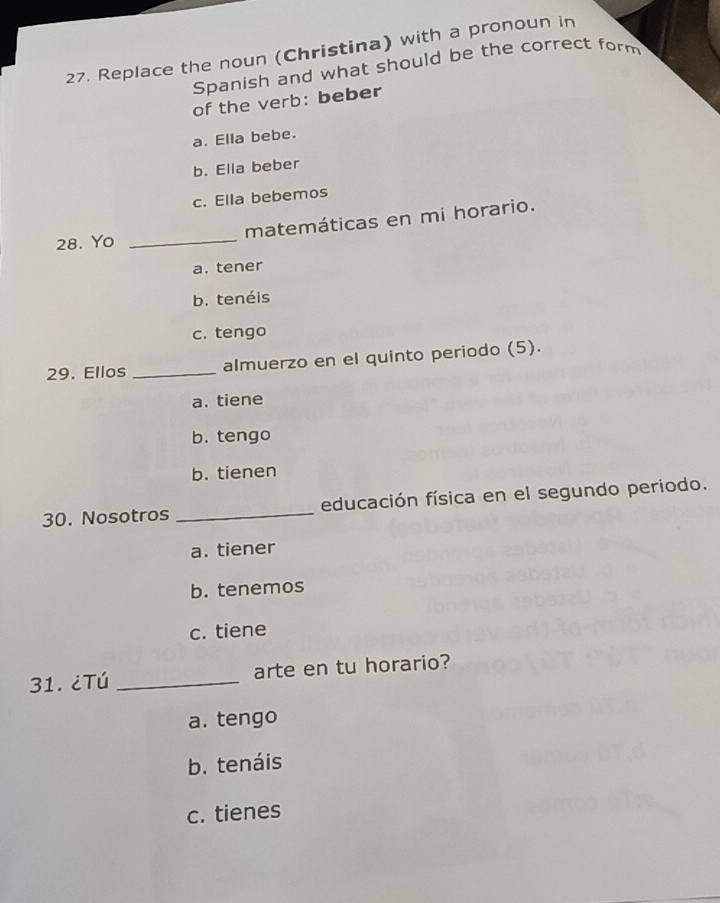 Replace the noun (Christina) with a pronoun in
Spanish and what should be the correct form
of the verb: beber
a. Ella bebe.
b. Ella beber
c. Ella bebemos
matemáticas en mi horario.
28. Yo
_
a. tener
b. tenéis
c. tengo
29. Ellos_ almuerzo en el quinto periodo (5).
a. tiene
b. tengo
b. tienen
30. Nosotros _educación física en el segundo periodo.
a. tiener
b. tenemos
c. tiene
31.¿Tú _arte en tu horario?
a. tengo
b. tenáis
c. tienes