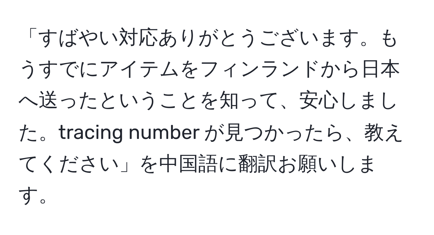 「すばやい対応ありがとうございます。もうすでにアイテムをフィンランドから日本へ送ったということを知って、安心しました。tracing number が見つかったら、教えてください」を中国語に翻訳お願いします。