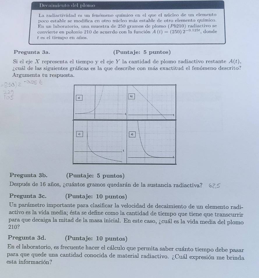 Decaimiento del plomo 
La radiactividad es un fenómeno químico en el que el núcleo de un elemento 
poco estable se modifica en otro núcleo más estable de otro elemento químico. 
En un laboratorio, una muestra de 250 gramos de plomo (Pb210) radiactivo se 
convierte en polonio 210 de acuerdo con la función A(t)=(250)2^(-0.125t) , donde 
t es el tiempo en años. 
Pregunta 3a. (Puntaje: 5 puntos) 
Si el eje X representa el tiempo y el eje Y la cantidad de plomo radiactivo restante A(t), 
gcuál de las siguientes gráficas es la que describe con más exactitud el fenómeno descrito? 
Argumenta tu respuesta. 
b) 
Pregunta 3b. (Puntaje: 5 puntos) 
Después de 16 años, ¿cuántos gramos quedarán de la sustancia radiactiva? 
Pregunta 3c. (Puntaje: 10 puntos) 
Un parámetro importante para clasificar la velocidad de decaimiento de un elemento radi- 
activo es la vida media; ésta se define como la cantidad de tiempo que tiene que transcurrir 
para que decaiga la mitad de la masa inicial. En este caso, ¿cuál es la vida media del plomo
210? 
Pregunta 3d. (Puntaje: 10 puntos) 
En el laboratorio, es frecuente hacer el cálculo que permita saber cuánto tiempo debe pasar 
para que quede una cantidad conocida de material radiactivo. ¿Cuál expresión me brinda 
esta información?