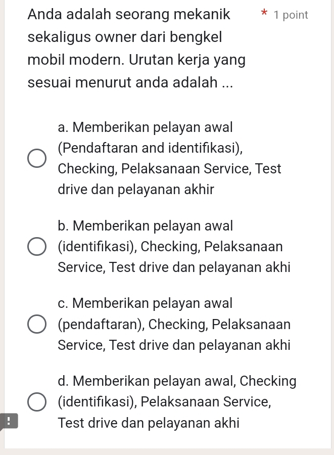 Anda adalah seorang mekanik 1 point
sekaligus owner dari bengkel
mobil modern. Urutan kerja yang
sesuai menurut anda adalah ...
a. Memberikan pelayan awal
(Pendaftaran and identifikasi),
Checking, Pelaksanaan Service, Test
drive dan pelayanan akhir
b. Memberikan pelayan awal
(identifıkasi), Checking, Pelaksanaan
Service, Test drive dan pelayanan akhi
c. Memberikan pelayan awal
(pendaftaran), Checking, Pelaksanaan
Service, Test drive dan pelayanan akhi
d. Memberikan pelayan awal, Checking
(identifıkasi), Pelaksanaan Service,
! Test drive dan pelayanan akhi