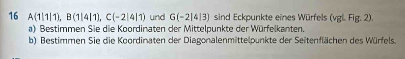 16 A(1|1|1), B(1|4|1), C(-2|4|1) und G(-2|4|3) sind Eckpunkte eines Würfels (vgl. Fig. 2). 
a) Bestimmen Sie die Koordinaten der Mittelpunkte der Würfelkanten. 
b) Bestimmen Sie die Koordinaten der Diagonalenmittelpunkte der Seitenflächen des Würfels.