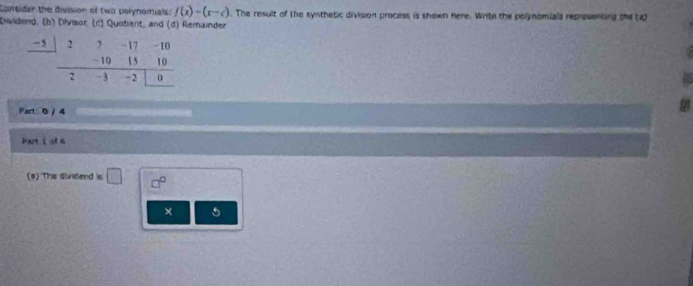 Consider the division of two polynomials: f(x)=(x-c). The result of the synthetic division process is shown here. Write the polynomials representing the (a) 
Dividend, (b) Divisor, (c) Quotient, and (d) Remainder
-5
Part 0 / 4 
Part i of n 
(s) The dividend is □ □° 
× 5