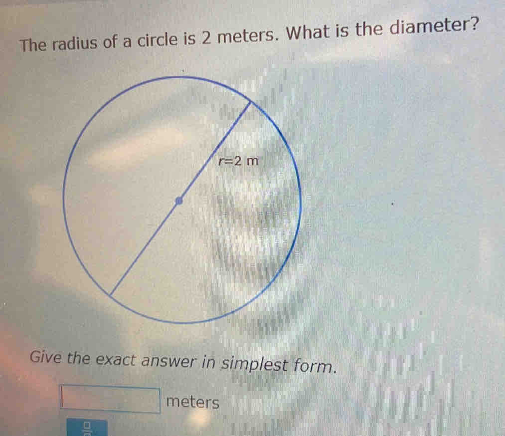 The radius of a circle is 2 meters. What is the diameter?
Give the exact answer in simplest form.
meters
 □ /□  