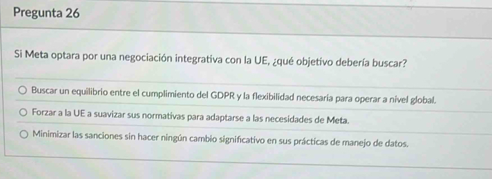 Pregunta 26
Si Meta optara por una negociación integrativa con la UE, ¿qué objetivo debería buscar?
Buscar un equilibrio entre el cumplimiento del GDPR y la flexibilidad necesaria para operar a nível global.
Forzar a la UE a suavizar sus normativas para adaptarse a las necesidades de Meta.
Minimizar las sanciones sin hacer ningún cambio signifcativo en sus prácticas de manejo de datos.