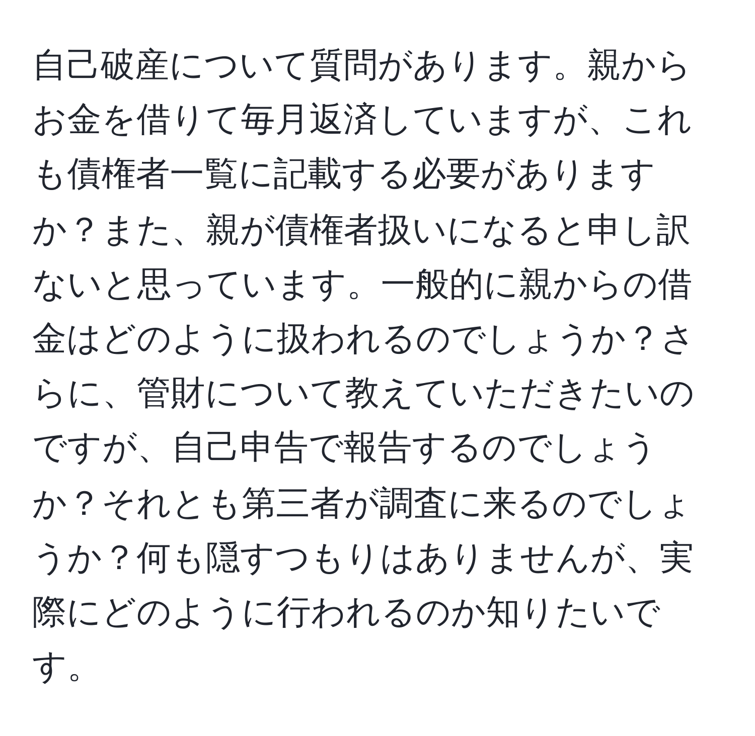 自己破産について質問があります。親からお金を借りて毎月返済していますが、これも債権者一覧に記載する必要がありますか？また、親が債権者扱いになると申し訳ないと思っています。一般的に親からの借金はどのように扱われるのでしょうか？さらに、管財について教えていただきたいのですが、自己申告で報告するのでしょうか？それとも第三者が調査に来るのでしょうか？何も隠すつもりはありませんが、実際にどのように行われるのか知りたいです。