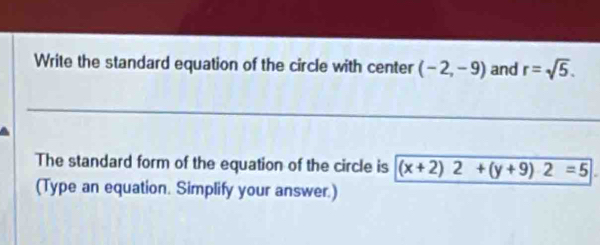 Write the standard equation of the circle with center (-2,-9) and r=sqrt(5). 
The standard form of the equation of the circle is (x+2)2+(y+9)2=5
(Type an equation. Simplify your answer.)