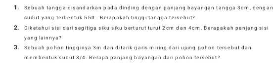 Sebuah tangga disandarkan pada dinding dengan panjang bayangan tangga 3cm, dengan 
sudut yang terbentuk 550. Berapakah tinggi tangga tersebut? 
2, Diketahui sisi dari segitiga siku siku berturut turut 2cm dan 4cm. Berapakah panjang sisi 
yang lainnya? 
3. Sebuah pohon tingginya 3m dan ditarik garis m iring dari ujung pohon tersebut dan 
membentuk sudut 3/4. Berapa panjang bayangan dari pohon tersebut?