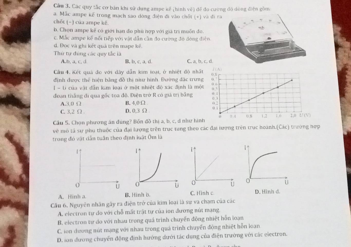 Các quy tắc cơ bản khi sử dụng ampe kế (hình vẽ) để đo cường độ dòng điện gồm:
a. Mắc ampe kế trong mạch sao đóng điện đi vào chốt (+) và đi ra
chốt (−) của ampe kẽ.
b. Chọn ampe kẽ có giới han đo phù hợp với giả tri muốn đo.
c. Mắc ampe kế nối tiếp với vật dẫn cần đo cường đô đòng điện.
d. Đọc và ghi kết quả trên mape kẽ.
Thứ tự đúng các quy tắc là
A.b, a, c, d B. b, c, a, d. C. a, b, c, d.
Câu 4. Kết quả đo với dây dẫn kim loại, ở nhiệt độ nhấ
định được thể hiện bằng đồ thị như hình. Đường đặc trưn
I - U của vật dẫn kim loại ở một nhiệt độ xác định là mộ
đoạn thắng đi qua gốc tọa độ. Điện trở R có giá trị bảng
A.3,0 Ω B. 4,0 Ω
C. 3,2 Ω . D. 0,3 Ω 
Câu 5. Chọn phương án đúng? Bốn đồ thị a, b, c, d như hình
vẽ mô tả sự phụ thuộc của đại lượng trên truc tung theo các đại lượng trên trục hoành.(Các) trường hợp
trong đó vật dẫn tuần theo định luật Ôm là
1↑
o
C. Hình c
A. Hinh a. B. Hinh b. D. Hình d.
Cầu 6. Nguyên nhân gây ra điện trở của kim loại là sự va chạm của các
A. electron tự do với chỗ mất trật tự của ion dương nút mạng
B. electron tự do với nhau trong quá trình chuyến đông nhiệt hỗn loạn
C. ion đương nút mạng với nhau trong quá trình chuyến động nhiệt hỗn loạn
D. lon đương chuyển động định hướng dưới tác dụng của điện trường với các electron.