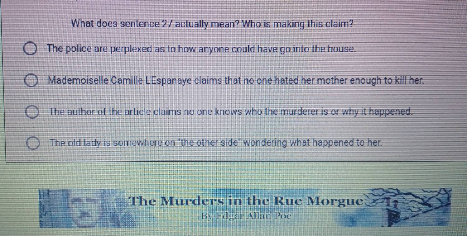 What does sentence 27 actually mean? Who is making this claim?
The police are perplexed as to how anyone could have go into the house.
Mademoiselle Camille L'Espanaye claims that no one hated her mother enough to kill her.
The author of the article claims no one knows who the murderer is or why it happened.
The old lady is somewhere on "the other side" wondering what happened to her.
The Murders in the Rue Morgue
By Edgar Allan Poe