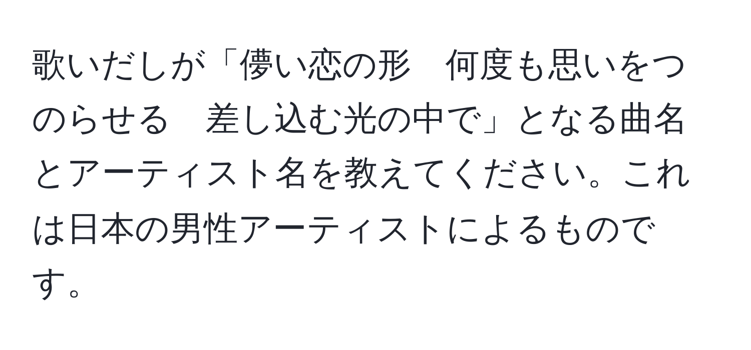 歌いだしが「儚い恋の形　何度も思いをつのらせる　差し込む光の中で」となる曲名とアーティスト名を教えてください。これは日本の男性アーティストによるものです。