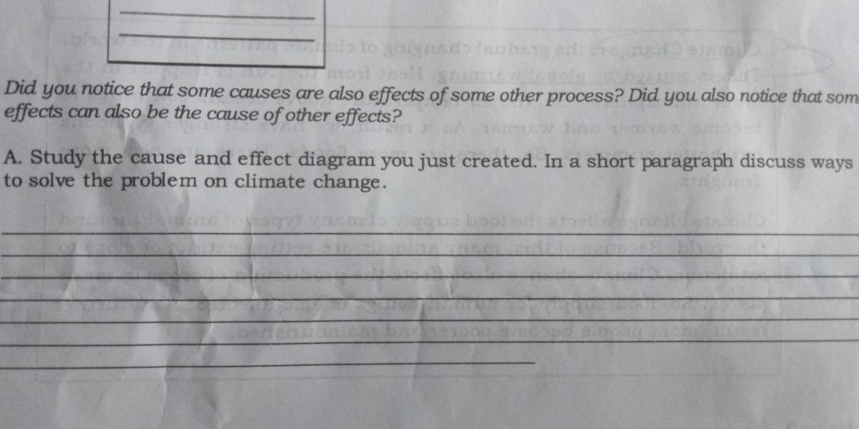 Did you notice that some causes are also effects of some other process? Did you also notice that som 
effects can also be the cause of other effects? 
A. Study the cause and effect diagram you just created. In a short paragraph discuss ways 
to solve the problem on climate change. 
_ 
_ 
_ 
_ 
_ 
_ 
_