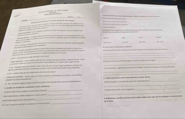 aula adundania ''Ue. ménito auár'  A  T    o
AETE SEUNDO GRADO
_
GRUPO v _3. En esta entrevíola se tratan dististos temas teñata en qeb péeetos sa icsta coda uro
ensoomes la dustio por lo música, munque de otra mantces
Balasó n de su tecteca efe Presentación del grupo y do sa díso
Cer aos y c9cp méenet de atecès después, la bande donostiare épunte à la maduret con su Tastoria a na de una críca del granl
Der añor FSouy « lunds lo que parecentos», dicen con una naturalidad que resulitarta pore
=le en unro grugms cor ne farta e ingra
3 La Oreia de Von Geah Bevan una decada bocando semios, Relacióna cada uns de estas
terminas con el poriado de tempo que repreinen.
eomicen of echar le vista atras? PAASO AAORTANE), — run compdo su primera de cade como grupo. ¿Con que balance? ¿ãe
as61a SANTER) - 27 balane seto purto ser bue no, la seruación es de apredezimiente a los
esfacal un euarpnto que as lan avulado a cunudr un sueño. Al moraratrás, se agolpan tantos recuerdos que es difico década sigão hasturo rterca
¿No aeguiráo distendo que no ham cambriado ? DM - Sus logres comerciales le commerten en uno de los grupos de más éxito del pop español cinçe años mì zhén Gen años
A. Al.-Cuande empezamos teníamos veinte años y añora rondamos los treinta, así que, como 4. Lee el íestó y coniesía ls cusstones
todo el mendo, nemas pasedo de la iusidn y los planes de futuro a ilevaros los primeros chassó ¿Cudintos reembros del conjunta musical inter venen en la entreustall indica sus nombres
y marar lao cosas con una ciería distancia. Lengua castellana y L t erá bara__
D. M.—¿Man pasado por algo parecido a una c11s?
_
PABLO BENEGAS. —No ha habido nada de e10. Tuvimos que parar porque, después de dos meses
en cerrados, Aubo una esperie de saluración. Neceutádamos un respiro para coger fuerias ¿Caántes años leva existiendo el grupó musical La Oreja de Van Gugh?
A AF —Cualquiera que nos conseca se da cuenta de que no hay ningún problema y de que nos
_
seguimas Nevando may bien. Le que paía es que a veces vende más estribér cosas negativas. Tras ese tempo, ¿sigues iusionados con su trabajo? lustífica lo respuesta con frases del teo
_
D. M.—¿Habrá Oreja de Van Gogh dentro de otros diez años?
adaptamos a esas circunstancias. XABER SAN MARTÍN. —Quién sabe, a lo mejor estamos cuarentones y con hijos y necesitamos
A. M.—Lo que es seguro es que no haremos giras a los sesenta años come los Rolling Stones. 5. Explica qué quiere decir Amaia Mantceo cuando afiema:
_
2. Localiza en el texto las respuestas a estas cuestiones: _«Hemos pasado [.| a mirar las cosas con cierta distancia.»_
¿Cuántos discos han vendido en esta última década _=Vende más escribir cosas negativas=
¿Qué edad tenían cuando empezaron a tocar juntos?_
_
¿Man tenido alguna crísis como grupo? _6. Reflexiona y escribe un breve texto sobre cuáles crees que son las ventajas e inconvenientes
¿Con qué conjunto musical se comparan al final del texto? _de la fama