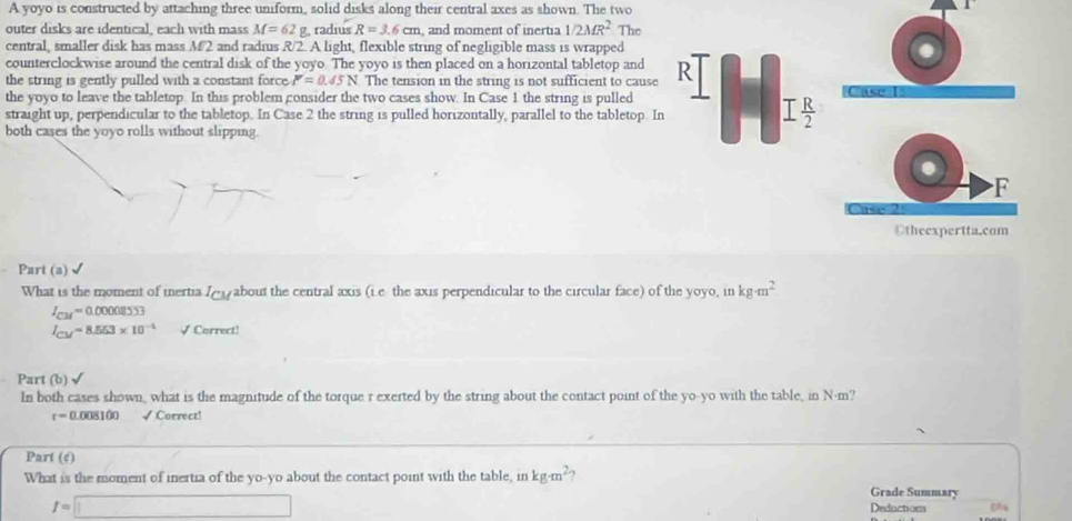 A yoyo is constructed by attaching three uniform, solid disks along their central axes as shown. The two 
outer disks are identical, each with mass M=62 g, radius R=3.6cm and moment of inertia 1/2MR^2 The 
central, smaller disk has mass M2 and radius R/2. A light, flexible string of negligible mass is wrapped 
counterclockwise around the central disk of the yoyo. The yoyo is then placed on a horizontal tabletop and 
the string is gently pulled with a constant force. I'=0.45N The tension in the string is not sufficient to cause R 
the yoyo to leave the tabletop. In this problem consider the two cases show. In Case 1 the string is pulled 
ase 
straight up, perpendicular to the tabletop. In Case 2 the string is pulled horizontally, parallel to the tabletop. In
I R/2 
both cases the yoyo rolls without slipping. 
F 
Otheexpertta.com 
Part (a) 
What is the moment of iertia I_CM about the central axis (ie the axis perpendicular to the circular face) of the yoyo, in kg· m^2
I_CM=0.00008553
I_CM=8.553* 10^(-4) √ Correct! 
Part (b) √ 
In both cases shown, what is the magnitude of the torque r exerted by the string about the contact point of the yo-yo with the table, in N·m?
r=0.1 008100 √ Correct! 
Part (c) 
What is the moment of inertia of the yo-yo about the contact point with the table, in kg· m^2 ,
t=□
Grade Summary 
Deductions