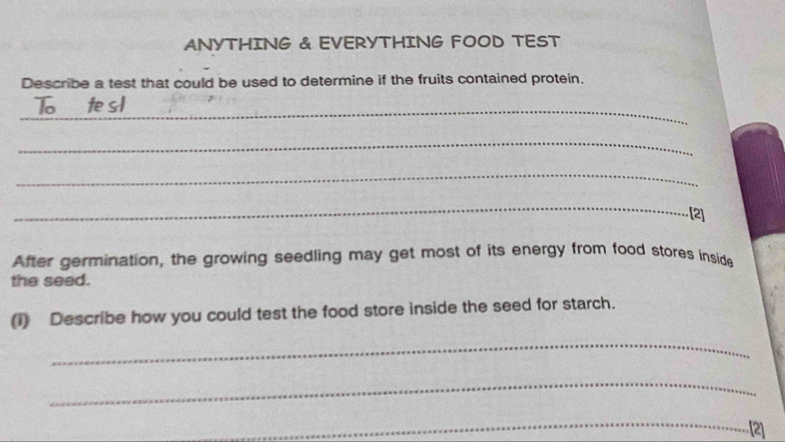 ANYTHING & EVERYTHING FOOD TEST 
Describe a test that could be used to determine if the fruits contained protein. 
_ 
_ 
_ 
_ 
[2] 
After germination, the growing seedling may get most of its energy from food stores inside 
the seed. 
(1) Describe how you could test the food store inside the seed for starch. 
_ 
_ 
_ 
[2]