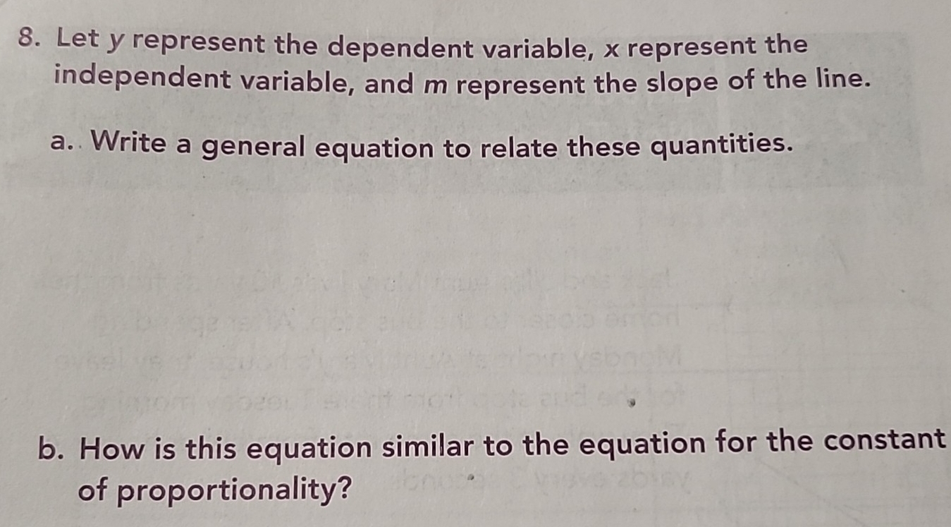 Let y represent the dependent variable, x represent the 
independent variable, and m represent the slope of the line. 
a. Write a general equation to relate these quantities. 
b. How is this equation similar to the equation for the constant 
of proportionality?