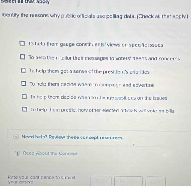 Select all that apply
ldentify the reasons why public officials use polling data. (Check all that apply.)
To help them gauge constituents' views on specific issues
To help them tailor their messages to voters' needs and concerns
To help them get a sense of the president's priorities
To help them decide where to campaign and advertise
To help them decide when to change positions on the issues
To help them predict how other elected officials will vote on bills
Need help? Review these concept resources.
Read About the Concept
Rate your confidence to submit
your answer.