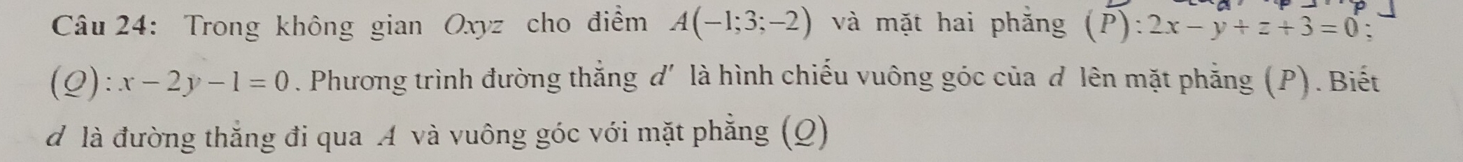 Trong không gian Oxyz cho điểm A(-1;3;-2) và mặt hai phăng (P):2x-y+z+3=0 、
(Q):x-2y-1=0. Phương trình đường thắng d' là hình chiếu vuông góc của d lên mặt phẳng (P). Biết 
d là đường thẳng đi qua A và vuông góc với mặt phẳng (Q)