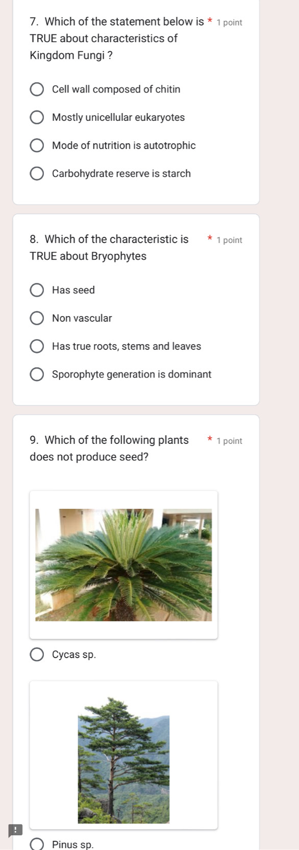 Which of the statement below is * 1 point
TRUE about characteristics of
Kingdom Fungi ?
Cell wall composed of chitin
Mostly unicellular eukaryotes
Mode of nutrition is autotrophic
Carbohydrate reserve is starch
8. Which of the characteristic is 1 point
TRUE about Bryophytes
Has seed
Non vascular
Has true roots, stems and leaves
Sporophyte generation is dominant
9. Which of the following plants 1 point
does not produce seed?
Cycas sp.
Pinus sp.