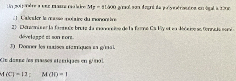 Un polymère a une masse molaire Mp=61600g/mol son degré de polymérisation est égal à 2200
() Calculer la masse molaire du monomère 
2) Déterminer la formule brute du monomère de la forme Cx Hy et en déduire sa formule semi- 
développé et son nom. 
3) Donner les masses atomiques en g/mol. 
On donne les masses atomiques en g/mol.
M(C)=12; M(H)=1