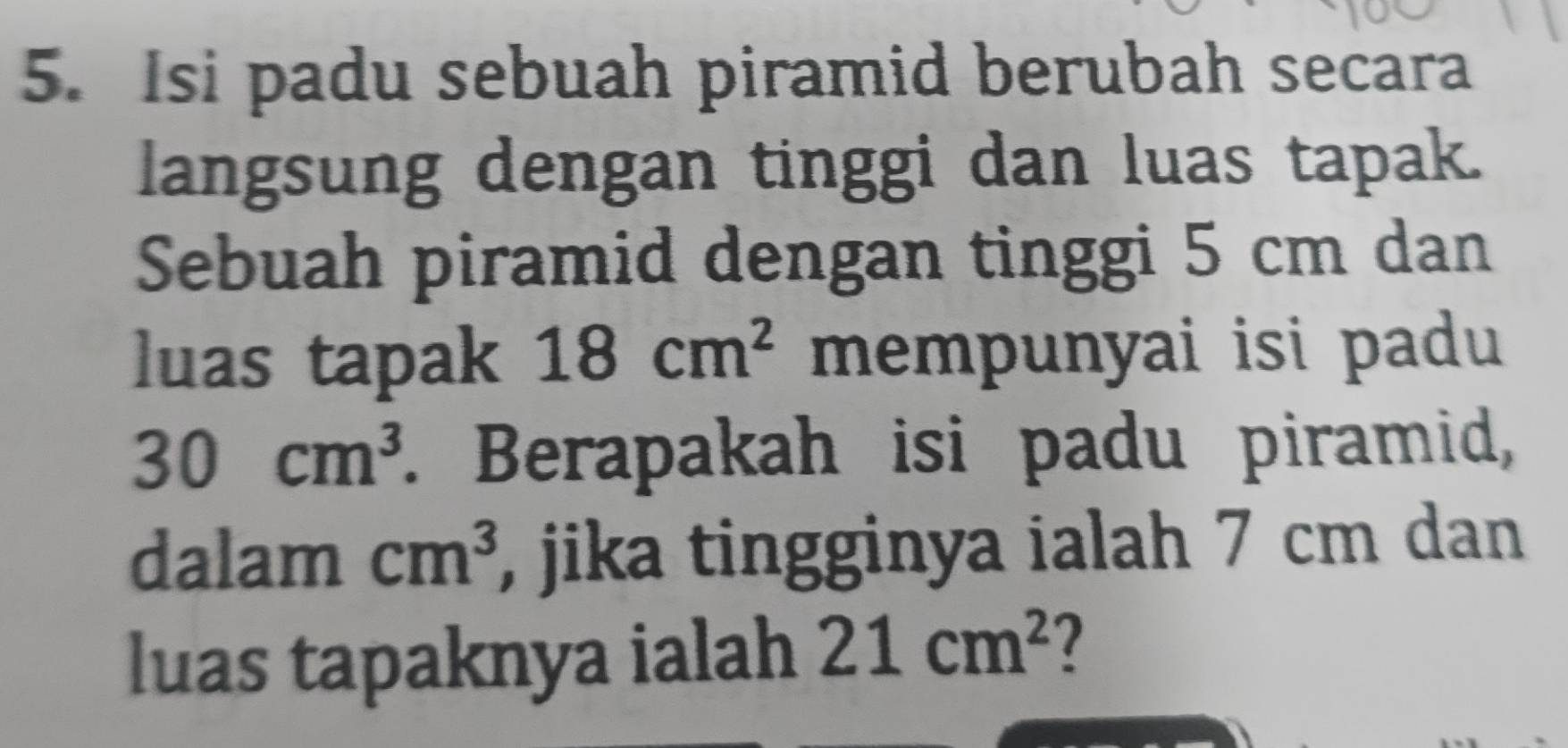 Isi padu sebuah piramid berubah secara 
langsung dengan tinggi dan luas tapak. 
Sebuah piramid dengan tinggi 5 cm dan 
luas tapak 18cm^2 mempunyai isi padu
30cm^3. Berapakah isi padu piramid, 
dalam cm^3 , jika tingginya ialah 7 cm dan 
luas tapaknya ialah 21cm^2 2