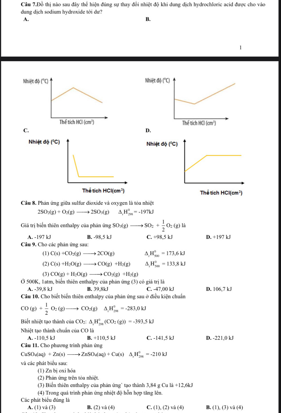 Câu 7.Đồ thị nào sau đây thể hiện đúng sự thay đồi nhiệt độ khi dung dịch hydrochloric acid được cho vào
dung dịch sodium hydroxide tới dư?
A.
B.
1
Nhiệt đá (^circ C)

C.
D.
Nhiệt độ (^circ C)
Thể tích HCI(cm^3)
Câu 8. Phản ứng giữa sulfur dioxide và oxygen là tỏa nhiệt
2SO_2(g)+O_2(g)to 2SO_3(g) D H_(298)^0=-197kJ
Giá trị biển thiên enthalpy của phản im SO_3(g)_  SO_2+ 1/2 O_2(g)la
A. -197 kJ B. -98,5kJ C. +98,5 kJ D. +197 kJ
Câu 9. Cho các phản ứng sau:
(1) C(s)+CO_2(g)to 2CO(g) D. H_(500)^0=173,6kJ
(2) C(s)+H_2O(g)to CO(g)+H_2(g) D H_(500)^0=133,8kJ
(3) CO(g)+H_2O(g)to CO_2(g)+H_2(g)
Ở 500K, 1atm, biến thiên enthalpy của phản ứng (3) có giá trị là
A. -39,8 kJ B. 39,8kJ C. -47,00 kJ D. 06. 7 kJ
Câu 10. Cho biết biến thiên enthalpy của phản ứng sau ở điều kiện chuẩn
CO(g)+ 1/2 O_2(g)to CO_2(g)△ _rH_(298)^0=-283,0kJ
Biết nhiệt tạo thành ciaCO_2:△ _rH_(298)^0(CO_2(g))=-393,5kJ
Nhiệt tạo thành chuần của CO là
A. -110,5 kJ B. +110,5 kJ C. -141,5 kJ D. -221,0 kJ
Câu 11. Cho phương trình phản ứng
CuSO_4(aq)+Zn(s)to ZnSO_4(aq)+Cu(s)△ _rH_(298)^0=-210kJ
và các phát biểu sau:
(1) Zn bị oxi hóa
(2) Phản ứng trên tỏa nhiệt.
(3) Biến thiên enthalpy của phản ứng` tạo thành 3,84 g Cu l la+12,6kJ
(4) Trong quá trình phản ứng nhiệt độ hỗn hợp tăng lên.
Các phát biểu đúng là
A. (1) và (3) B. (2) va(4) C. (1), (2) va(4) B. (1), (3) và (4)