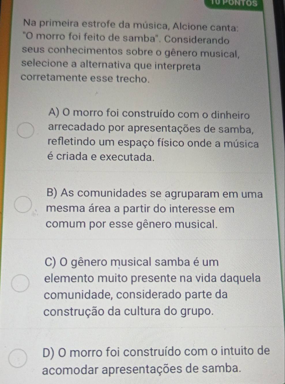 TU PONTOS
Na primeira estrofe da música, Alcione canta:
"O morro foi feito de samba". Considerando
seus conhecimentos sobre o gênero musical,
selecione a alternativa que interpreta
corretamente esse trecho.
A) O morro foi construído com o dinheiro
arrecadado por apresentações de samba,
refletindo um espaço físico onde a música
é criada e executada.
B) As comunidades se agruparam em uma
mesma área a partir do interesse em
comum por esse gênero musical.
C) O gênero musical samba é um
elemento muito presente na vida daquela
comunidade, considerado parte da
construção da cultura do grupo.
D) O morro foi construído com o intuito de
acomodar apresentações de samba.