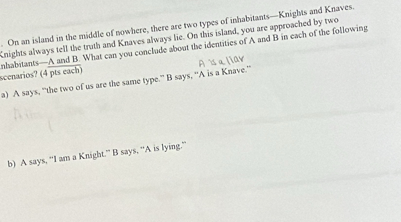 On an island in the middle of nowhere, there are two types of inhabitants—Knights and Knaves.
nights always tell the truth and Knaves always lie. On this island, you are approached by two
nhabitants—A and B. What can you conclude about the identities of A and B in each of the following
scenarios? (4 pts each)
a) A says, “the two of us are the same type.” B says, “A is a Knave.”
b) A says, “I am a Knight.” B says, “A is lying.”