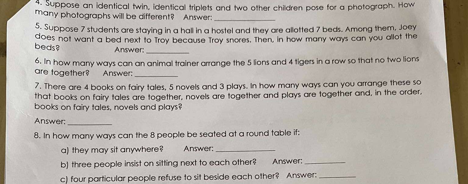 Suppose an identical twin, identical triplets and two other children pose for a photograph. How 
many photographs will be different? Answer:_ 
5. Suppose 7 students are staying in a hall in a hostel and they are allotted 7 beds. Among them, Joey 
does not want a bed next to Troy because Troy snores. Then, in how many ways can you allot the 
beds? Answer:_ 
6. In how many ways can an animal trainer arrange the 5 lions and 4 tigers in a row so that no two lions 
are together? Answer:_ 
7. There are 4 books on fairy tales, 5 novels and 3 plays. In how many ways can you arrange these so 
that books on fairy tales are together, novels are together and plays are together and, in the order, 
books on fairy tales, novels and plays? 
Answer:_ 
8. In how many ways can the 8 people be seated at a round table if: 
a) they may sit anywhere? Answer:_ 
b) three people insist on sitting next to each other? Answer:_ 
c) four particular people refuse to sit beside each other? Answer:_