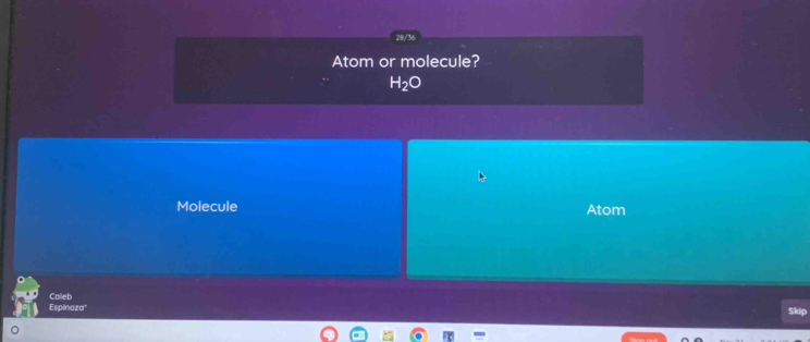 28/36 
Atom or molecule?
H_2O
Molecule Atom 
Calleb 
Espinoza* Skip