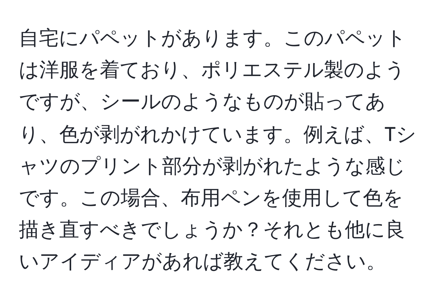 自宅にパペットがあります。このパペットは洋服を着ており、ポリエステル製のようですが、シールのようなものが貼ってあり、色が剥がれかけています。例えば、Tシャツのプリント部分が剥がれたような感じです。この場合、布用ペンを使用して色を描き直すべきでしょうか？それとも他に良いアイディアがあれば教えてください。