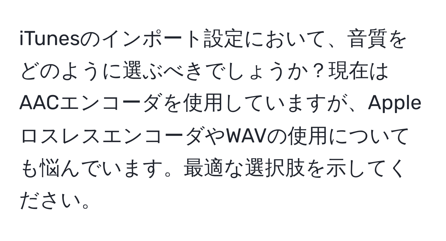 iTunesのインポート設定において、音質をどのように選ぶべきでしょうか？現在はAACエンコーダを使用していますが、AppleロスレスエンコーダやWAVの使用についても悩んでいます。最適な選択肢を示してください。