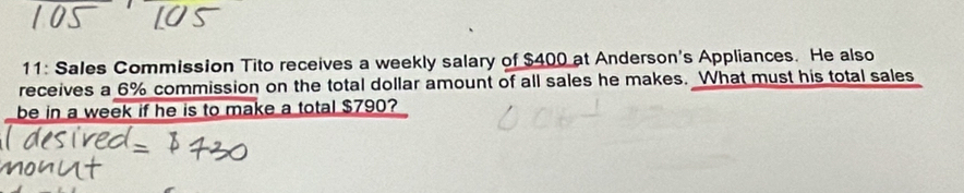 11: Sales Commission Tito receives a weekly salary of $400 at Anderson's Appliances. He also 
receives a 6% commission on the total dollar amount of all sales he makes. What must his total sales 
be in a week if he is to make a total $790?