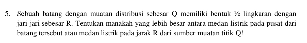 Sebuah batang dengan muatan distribusi sebesar Q memiliki bentuk ½ lingkaran dengan 
jari-jari sebesar R. Tentukan manakah yang lebih besar antara medan listrik pada pusat dari 
batang tersebut atau medan listrik pada jarak R dari sumber muatan titik Q!