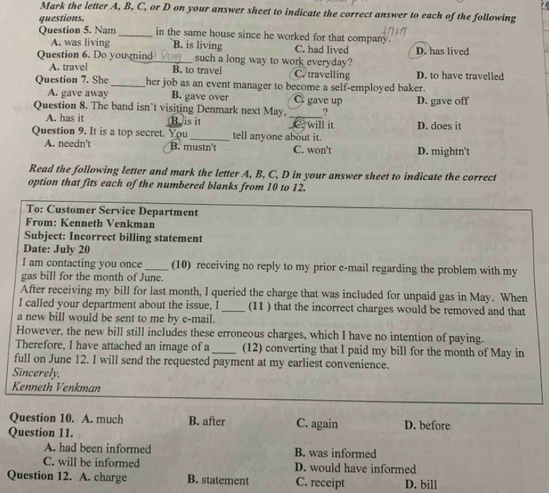 Mark the letter A, B, C, or D on your answer sheet to indicate the correct answer to each of the following
questions.
Question 5. Nam_ in the same house since he worked for that company.
A. was living B. is living C. had lived D. has lived
Question 6. Do you mind_ such a long way to work everyday?
A. travel B. to travel C. travelling D. to have travelled
Question 7. She_ her job as an event manager to become a self-employed baker.
A. gave away B. gave over C gave up D. gave off
Question 8. The band isn’t visiting Denmark next May,_ ?
A. has it Bois it _C. will it D. does it
Question 9. It is a top secret. You_ tell anyone about it.
A. needn't B. mustn't C. won't D. mightn't
Read the following letter and mark the letter A, B, C, D in your answer sheet to indicate the correct
option that fits each of the numbered blanks from 10 to 12.
To: Customer Service Department
From: Kenneth Venkman
Subject: Incorrect billing statement
Date: July 20
I am contacting you once_ (10) receiving no reply to my prior e-mail regarding the problem with my
gas bill for the month of June.
After receiving my bill for last month, I queried the charge that was included for unpaid gas in May. When
I called your department about the issue, I _(11 ) that the incorrect charges would be removed and that
a new bill would be sent to me by e-mail.
However, the new bill still includes these erroneous charges, which I have no intention of paying.
Therefore, I have attached an image of a_ (12) converting that I paid my bill for the month of May in
full on June 12. I will send the requested payment at my earliest convenience.
Sincerely,
Kenneth Venkman
Question 10. A. much B. after C. again D. before
Question 11.
A. had been informed B. was informed
C. will be informed D. would have informed
Question 12. A. charge B. statement C. receipt D. bill