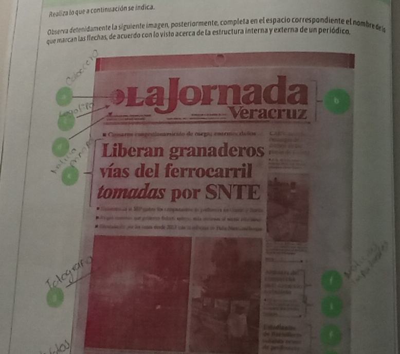 Realiza lo que a continuación se índica. 
Observa detenidamente la siguiente imagen, posteriormente, completa en el espació correspondiente el nombre d l 
que marcan las flechas, de acuerdo con lo visto acerca de la estructura interna y externa de un periódico. 
aloccer 
f o LaJornada 
Veracruz 

ema rmo uños 
Liberan granaderos 
vías del ferrocarril 
tomadas por SNTE 
a en S8P gates los compamane de práfumira en cana y tants 
Mecntalación pur les noses desdé 2013 te ln volacnes dn Pala Meninselsantes 
Teloguan 
. 

* an ã
x [11+ 2 
Lxtediants 
de T ad Nd ler 
a