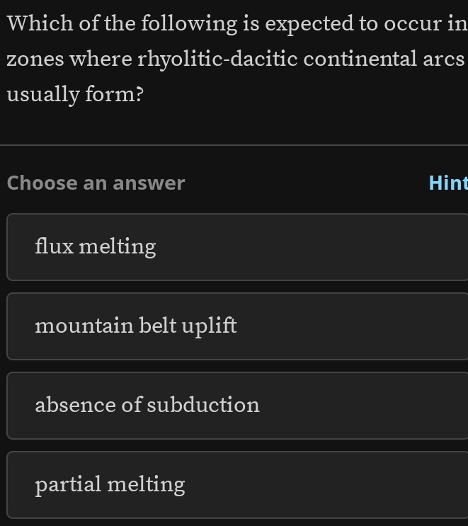 Which of the following is expected to occur in
zones where rhyolitic-dacitic continental arcs
usually form?
Choose an answer Hint
flux melting
mountain belt uplift
absence of subduction
partial melting